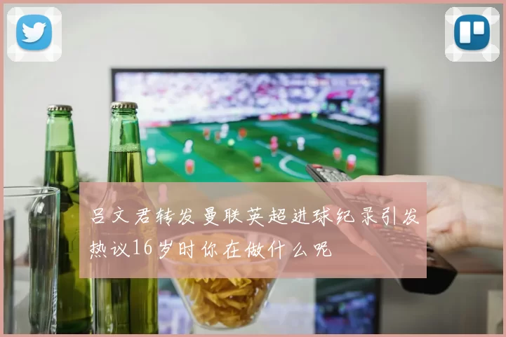 吕文君转发曼联英超进球纪录引发热议16岁时你在做什么呢
