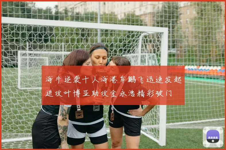 海牛逆袭十人海港牟鹏飞迅速发起进攻叶博亚助攻金永浩精彩破门