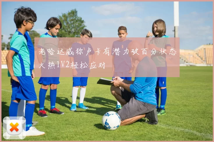 老哈达威称卢卡有潜力破百分状态火热1V2轻松应对
