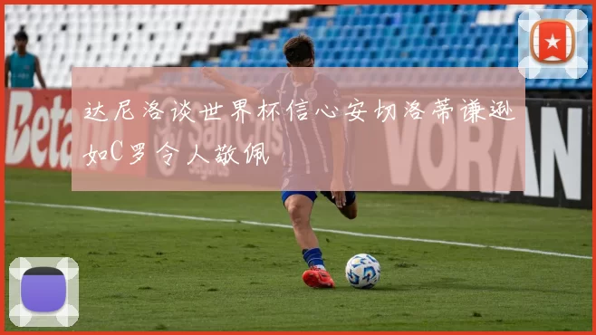 达尼洛谈世界杯信心安切洛蒂谦逊如C罗令人敬佩