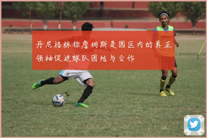 丹尼格林称詹姆斯是园区内的真正领袖促进球队团结与合作