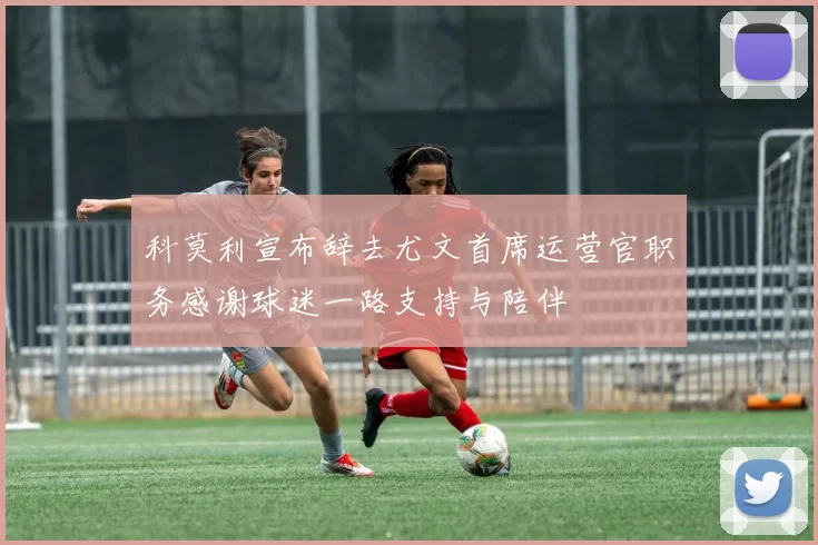 科莫利宣布辞去尤文首席运营官职务感谢球迷一路支持与陪伴