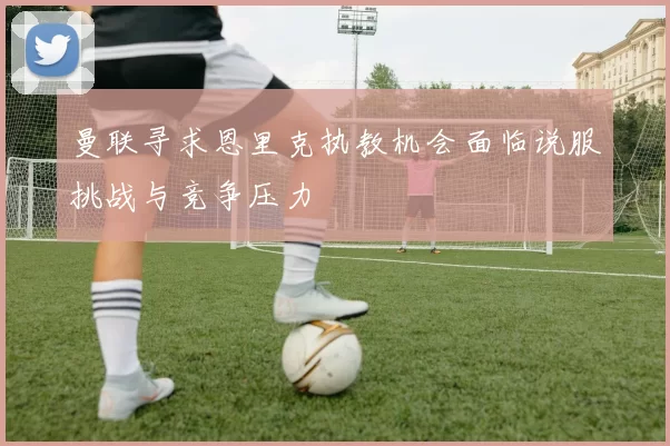 曼联寻求恩里克执教机会面临说服挑战与竞争压力