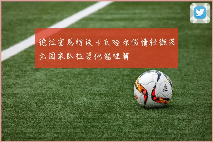 德拉富恩特谈卡瓦哈尔伤情轻微若无国家队征召他能理解