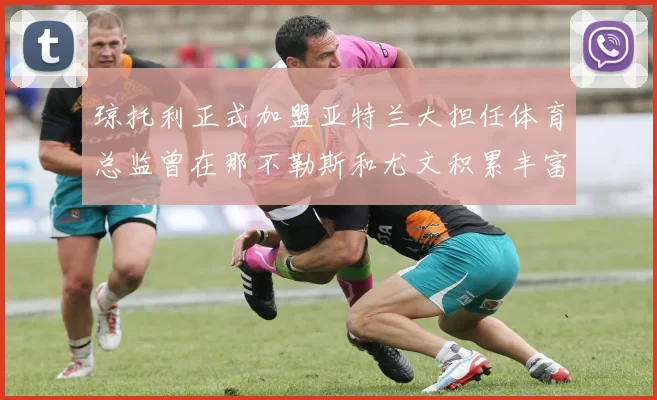 琼托利正式加盟亚特兰大担任体育总监曾在那不勒斯和尤文积累丰富经验