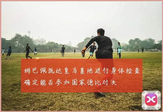 姆巴佩抵达皇马基地进行身体检查确定能否参加国家德比对决