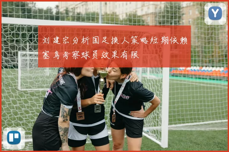 刘建宏分析国足换人策略短期依赖塞鸟考察球员效果有限