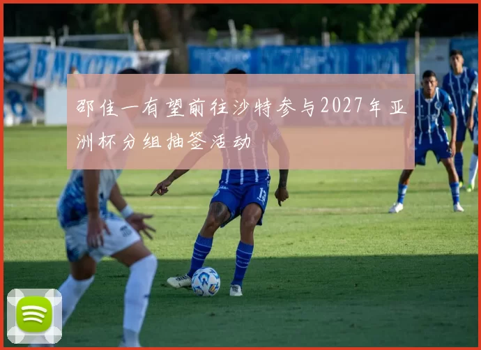 邵佳一有望前往沙特参与2027年亚洲杯分组抽签活动