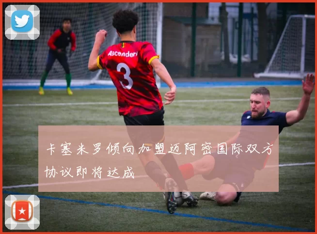 卡塞米罗倾向加盟迈阿密国际双方协议即将达成