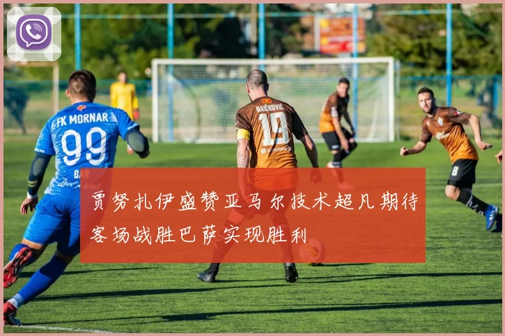 贾努扎伊盛赞亚马尔技术超凡期待客场战胜巴萨实现胜利
