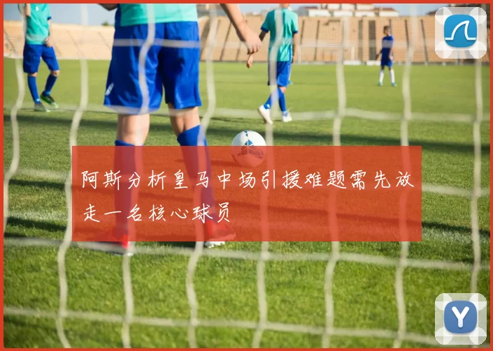 阿斯分析皇马中场引援难题需先放走一名核心球员
