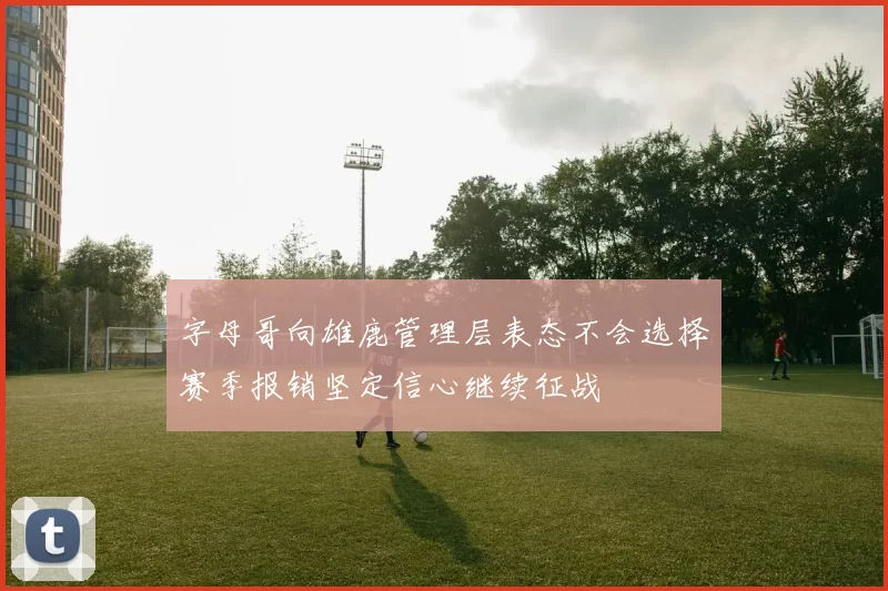 字母哥向雄鹿管理层表态不会选择赛季报销坚定信心继续征战