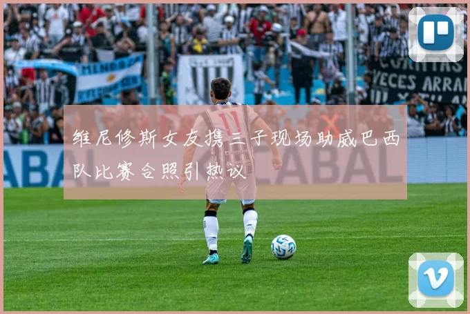 维尼修斯女友携三子现场助威巴西队比赛合照引热议
