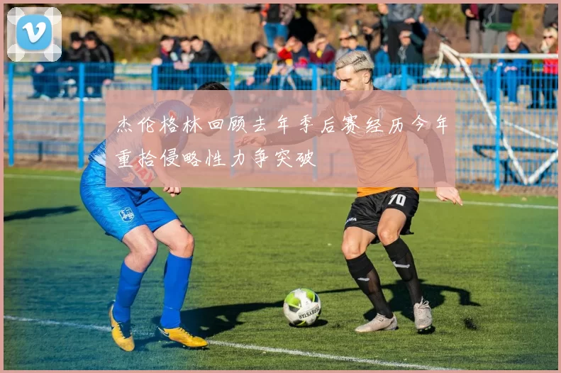 杰伦格林回顾去年季后赛经历今年重拾侵略性力争突破