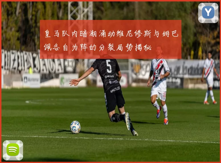 皇马队内暗潮涌动维尼修斯与姆巴佩各自为阵的分裂局势揭秘
